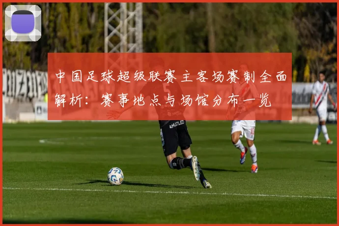 中国足球超级联赛主客场赛制全面解析:赛事地点与场馆分布一览