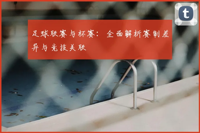 足球联赛与杯赛：全面解析赛制差异与竞技关联