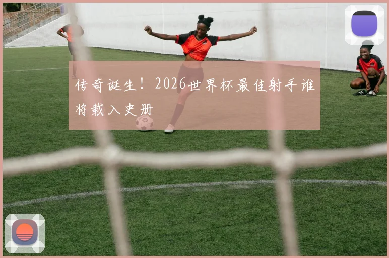 传奇诞生!2026世界杯最佳射手谁将载入史册