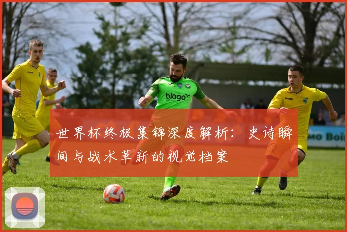世界杯终极集锦深度解析：史诗瞬间与战术革新的视觉档案